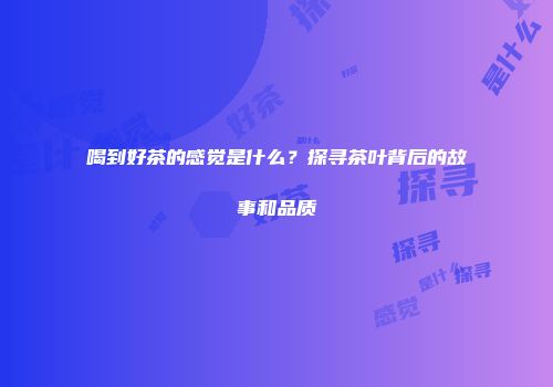 喝到好茶的感觉是什么？探寻茶叶背后的故事和品质