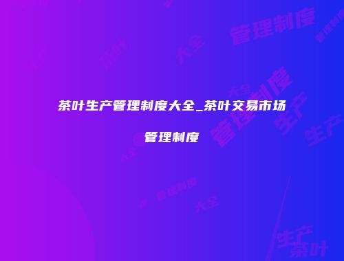 茶叶生产管理制度大全_茶叶交易市场管理制度