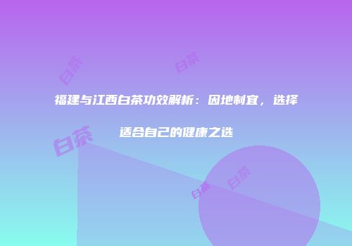 福建与江西白茶功效解析：因地制宜，选择适合自己的健康之选