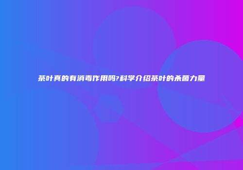 茶叶真的有消毒作用吗?科学介绍茶叶的杀菌力量