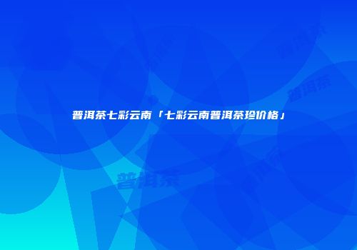 普洱茶七彩云南「七彩云南普洱茶珍价格」