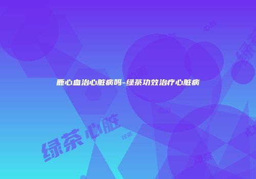 鹿心血治心脏病吗-绿茶功效治疗心脏病