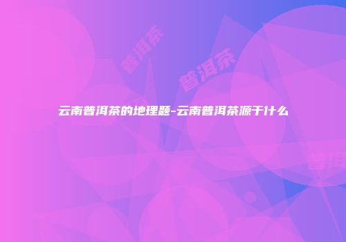 云南普洱茶的地理题-云南普洱茶源于什么