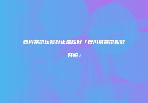 普洱茶饼压紧好还是松好「普洱茶茶饼松散好吗」