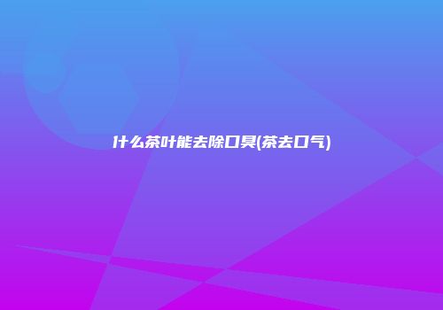 什么茶叶能去除口臭(茶去口气)