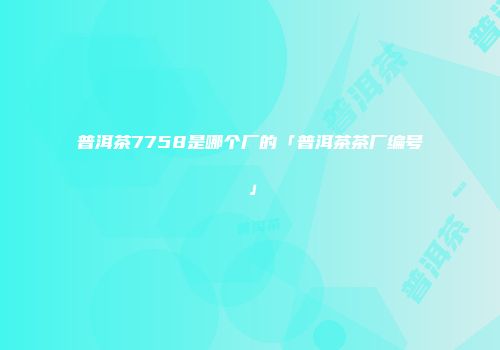 普洱茶7758是哪个厂的「普洱茶茶厂编号」