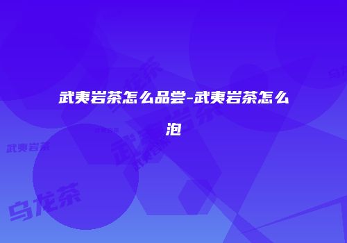 武夷岩茶怎么品尝-武夷岩茶怎么泡