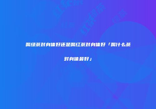 喝绿茶对身体好还是喝红茶对身体好「喝什么茶对身体最好」