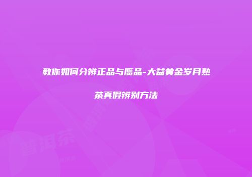 教你如何分辨正品与赝品-大益黄金岁月熟茶真假辨别方法