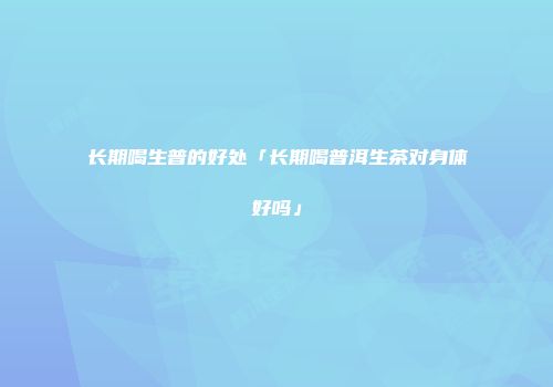 长期喝生普的好处「长期喝普洱生茶对身体好吗」