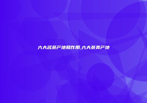 六大名茶产地和作用,六大茶类产地