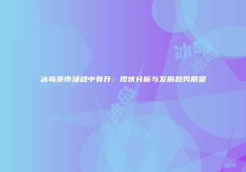 冰岛茶市场稳中有升：现状分析与发展趋势展望