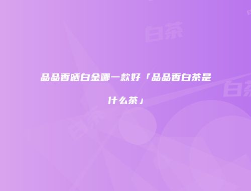 品品香晒白金哪一款好「品品香白茶是什么茶」