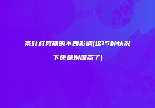 茶叶对身体的不良影响(这15种情况下还是别喝茶了)
