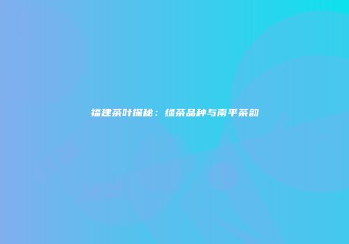 福建茶叶探秘：绿茶品种与南平茶韵