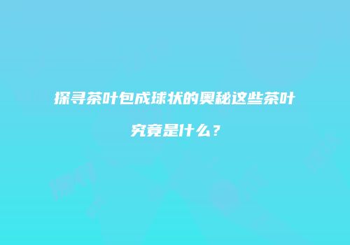 探寻茶叶包成球状的奥秘这些茶叶究竟是什么？