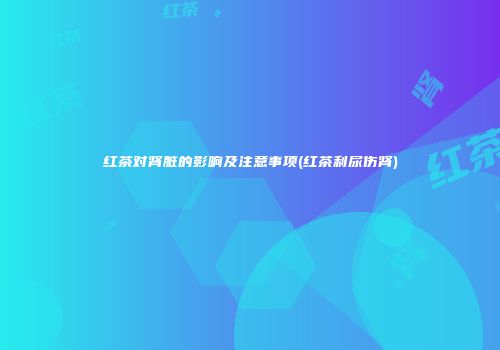 红茶对肾脏的影响及注意事项(红茶利尿伤肾)