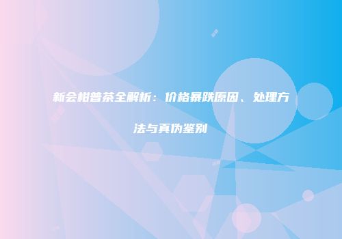新会柑普茶全解析：价格暴跌原因、处理方法与真伪鉴别