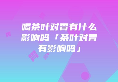 喝茶叶对胃有什么影响吗「茶叶对胃有影响吗」