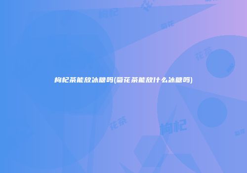 枸杞茶能放冰糖吗(菊花茶能放什么冰糖吗)
