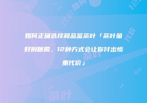 如何正确选择和品鉴茶叶「茶叶虽好别瞎喝，12种方式会让你付出惨重代价」