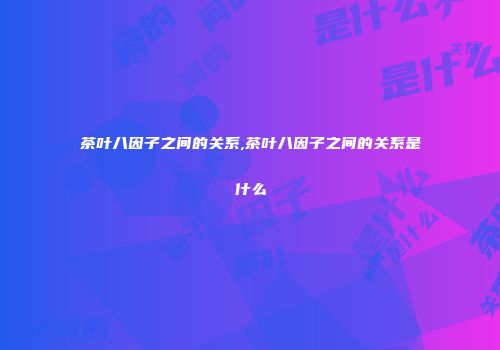 茶叶八因子之间的关系,茶叶八因子之间的关系是什么