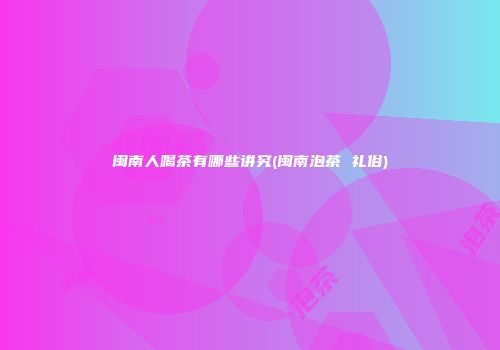 闽南人喝茶有哪些讲究(闽南泡茶 礼俗)