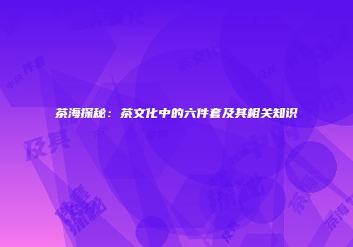 茶海探秘：茶文化中的六件套及其相关知识