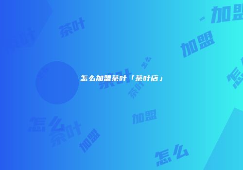 怎么加盟茶叶「茶叶店」