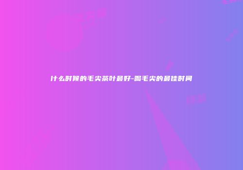 什么时候的毛尖茶叶最好-喝毛尖的最佳时间