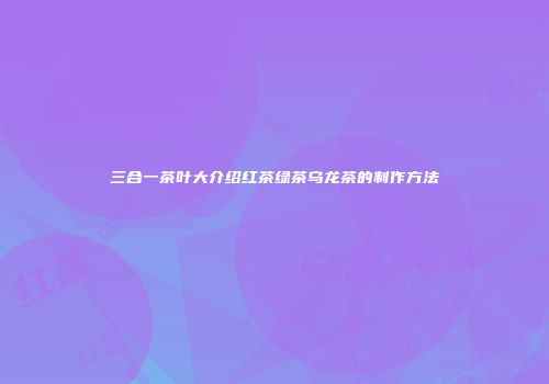 三合一茶叶大介绍红茶绿茶乌龙茶的制作方法