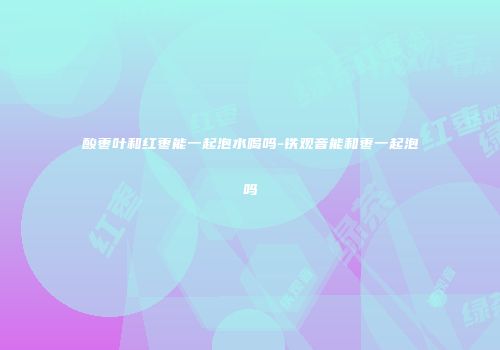 酸枣叶和红枣能一起泡水喝吗-铁观音能和枣一起泡吗