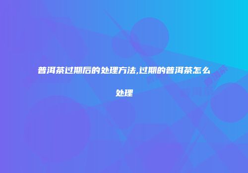 普洱茶过期后的处理方法,过期的普洱茶怎么处理