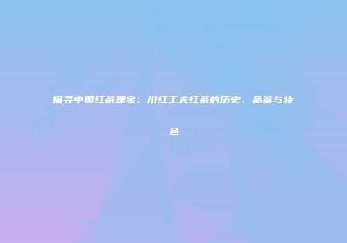 探寻中国红茶瑰宝：川红工夫红茶的历史、品鉴与特色