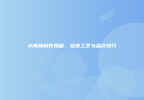 小青柑制作揭秘：蒸皮工艺与品饮技巧