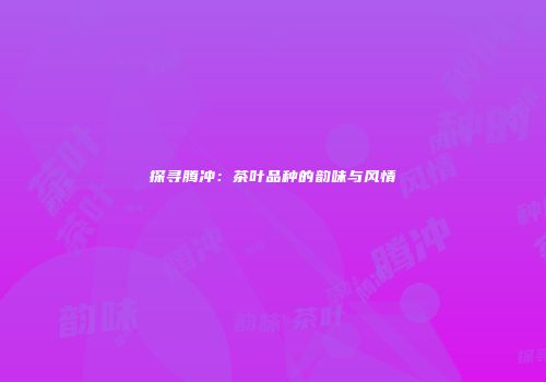 探寻腾冲：茶叶品种的韵味与风情