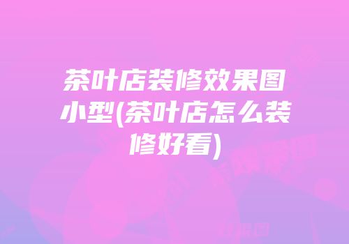 茶叶店装修效果图小型(茶叶店怎么装修好看)