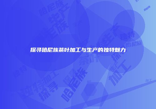 探寻哈尼族茶叶加工与生产的独特魅力