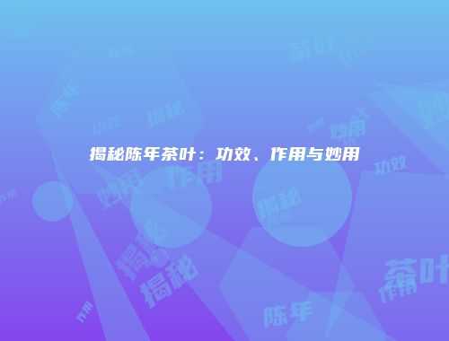 揭秘陈年茶叶：功效、作用与妙用