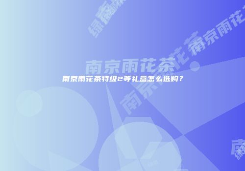 南京雨花茶特级2等礼盒怎么选购？