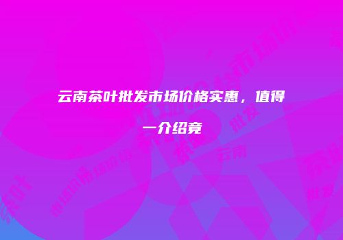 云南茶叶批发市场价格实惠，值得一介绍竟
