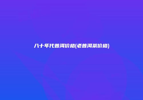 八十年代普洱价格(老普洱茶价格)