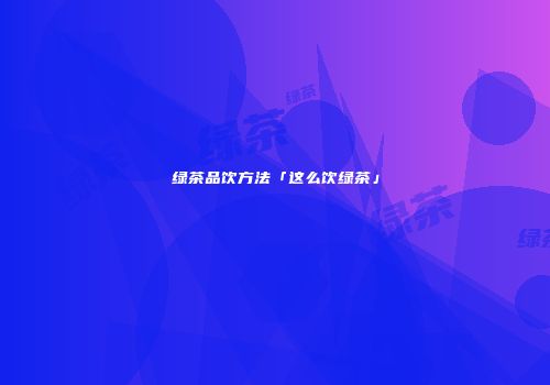 绿茶品饮方法「这么饮绿茶」