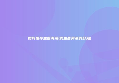 如何保存生普洱茶(喝生普洱茶的好处)