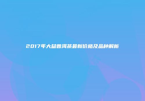 2017年大益普洱茶最新价格及品种解析