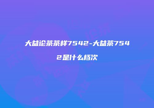 大益论茶茶样7542-大益茶7542是什么档次