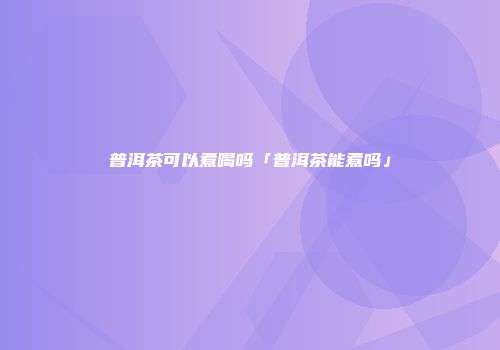 普洱茶可以煮喝吗「普洱茶能煮吗」