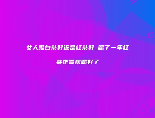 女人喝白茶好还是红茶好_喝了一年红茶把胃病喝好了