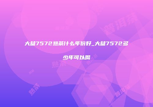大益7572熟茶什么年份好_大益7572多少年可以喝