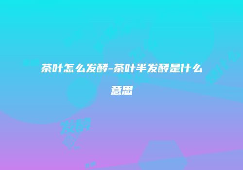 茶叶怎么发酵-茶叶半发酵是什么意思
